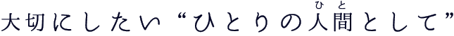 大切にしたい“ひとりの人間（ひと）として” 