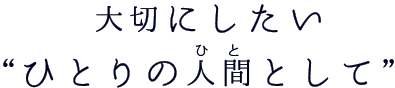 大切にしたい“ひとりの人間（ひと）として” 